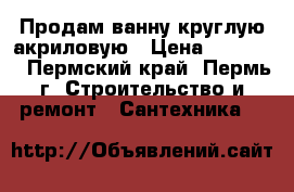 Продам ванну круглую акриловую › Цена ­ 20 000 - Пермский край, Пермь г. Строительство и ремонт » Сантехника   